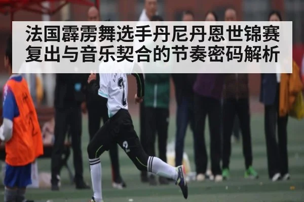 法国霹雳舞选手丹尼丹恩世锦赛复出与音乐契合的节奏密码解析